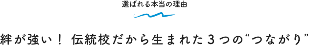 選ばれる本当の理由 絆が強い！ 伝統校だから生まれた３つの“つながり