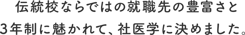 伝統校ならではの就職先の豊富さと3年制に魅かれて、社医学に決めました。
