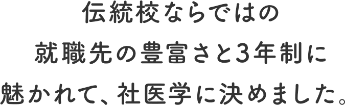 伝統校ならではの就職先の豊富さと3年制に魅かれて、社医学に決めました。