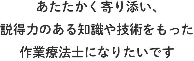 あたたかく寄り添い、説得力のある知識や技術をもった作業療法士になりたいです