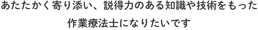 あたたかく寄り添い、説得力のある知識や技術をもった作業療法士になりたいです