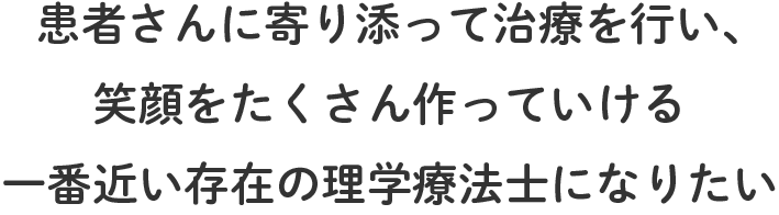 患者さんに寄り添って治療を行い、笑顔をたくさん作っていける一番近い存在の理学療法士になりたい