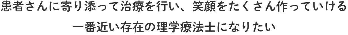 患者さんに寄り添って治療を行い、笑顔をたくさん作っていける一番近い存在の理学療法士になりたい