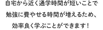 自宅から近く通学時間が短いことで勉強に費やせる時間が増えるため、効率良く学ぶことができます！