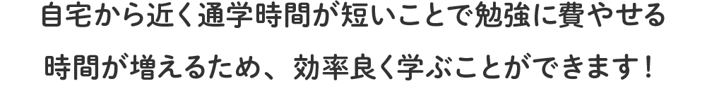 自宅から近く通学時間が短いことで勉強に費やせる時間が増えるため、効率良く学ぶことができます！