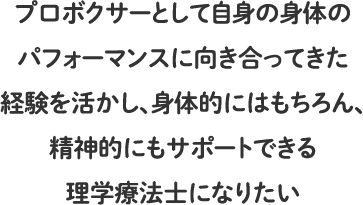 プロボクサーとして自身の身体のパフォーマンスに向き合ってきた経験を活かし、身体的にはもちろん、精神的にもサポートできる理学療法士になりたい
