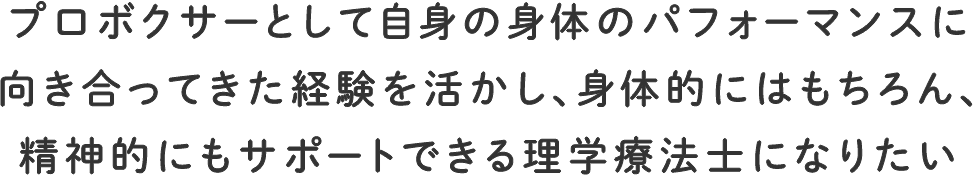 プロボクサーとして自身の身体のパフォーマンスに向き合ってきた経験を活かし、身体的にはもちろん、精神的にもサポートできる理学療法士になりたい
