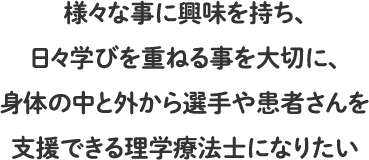 様々な事に興味を持ち、日々学びを重ねる事を大切に、身体の中と外から選手や患者さんを支援できる理学療法士になりたい