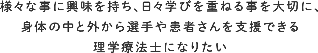 様々な事に興味を持ち、日々学びを重ねる事を大切に、身体の中と外から選手や患者さんを支援できる理学療法士になりたい