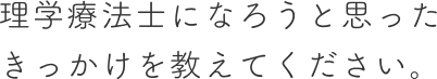 理学療法士になろうと思った きっかけを教えてください。