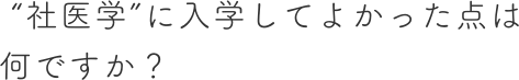 ”社医学”に入学してよかった点は何ですか？