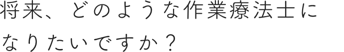 将来、どのような作業療法士になりたいですか？