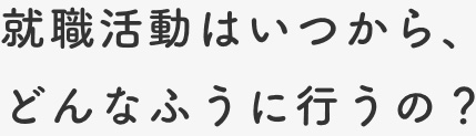 就職活動はいつから、どんなふうに行うの？