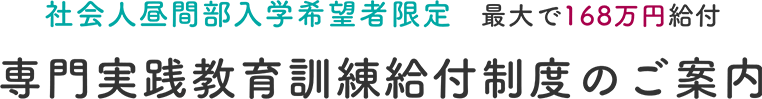 社会人昼間部入学希望者限定　最大で168万円給付専門実践教育訓練給付制度のご案内