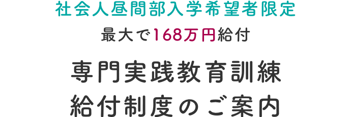 社会人昼間部入学希望者限定　最大で168万円給付専門実践教育訓練給付制度のご案内