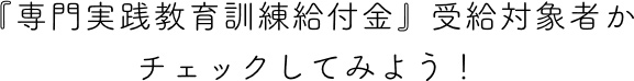 『専門実践教育訓練給付金』受給対象者かチェックしてみよう！