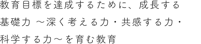 教育目標を達成するために、成長する基礎力～深く考える力・共感する力・科学する力～を育む教育