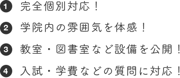 完全個別対応！ 学院内の雰囲気を体感！教室・図書室など設備を公開！入試・学費などの質問に対応！