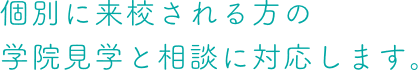 個別に来校される方の 学院見学と相談に対応します。